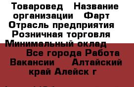 Товаровед › Название организации ­ Фарт › Отрасль предприятия ­ Розничная торговля › Минимальный оклад ­ 15 000 - Все города Работа » Вакансии   . Алтайский край,Алейск г.